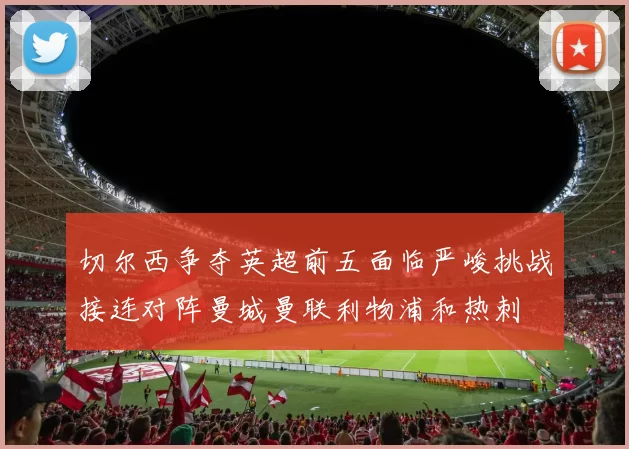 切尔西争夺英超前五面临严峻挑战接连对阵曼城曼联利物浦和热刺