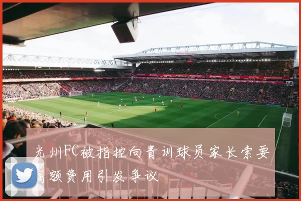 光州FC被指控向青训球员家长索要高额费用引发争议