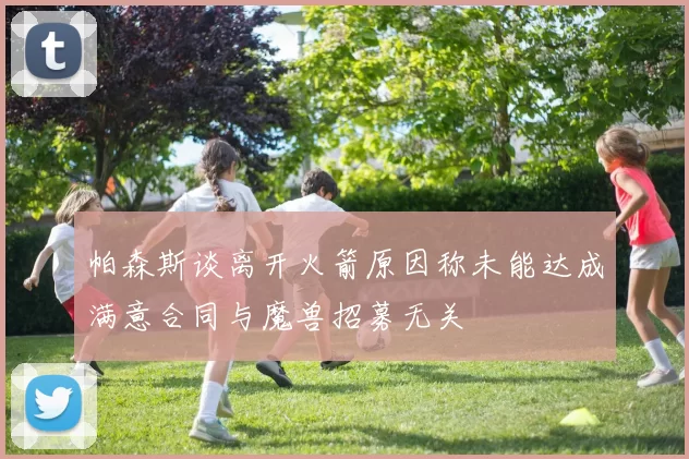 帕森斯谈离开火箭原因称未能达成满意合同与魔兽招募无关