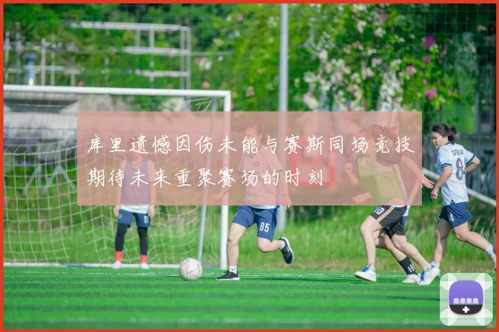 库里遗憾因伤未能与赛斯同场竞技期待未来重聚赛场的时刻