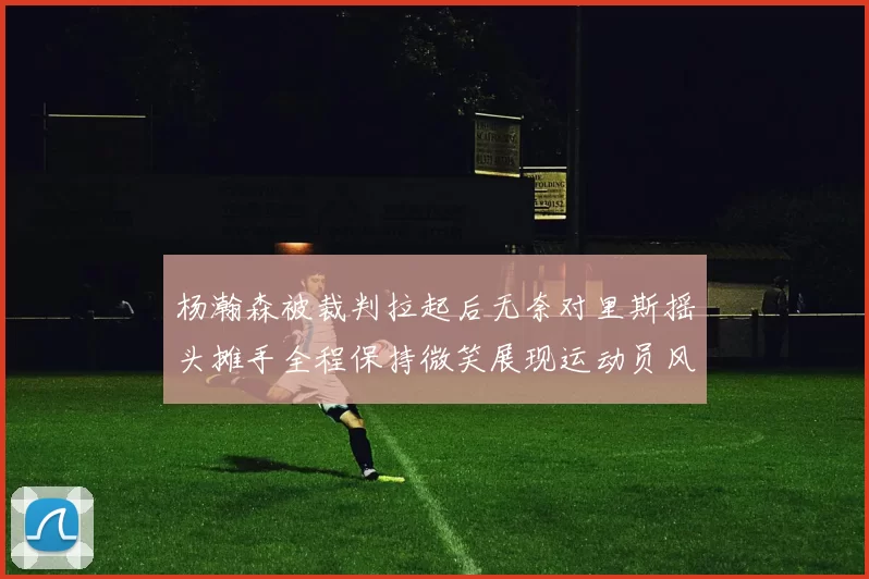 杨瀚森被裁判拉起后无奈对里斯摇头摊手全程保持微笑展现运动员风范