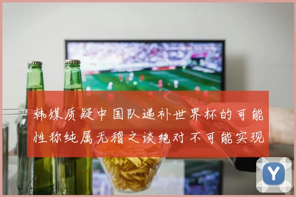 韩媒质疑中国队递补世界杯的可能性称纯属无稽之谈绝对不可能实现