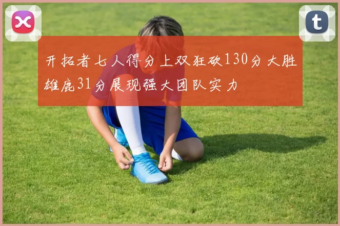 开拓者七人得分上双狂砍130分大胜雄鹿31分展现强大团队实力