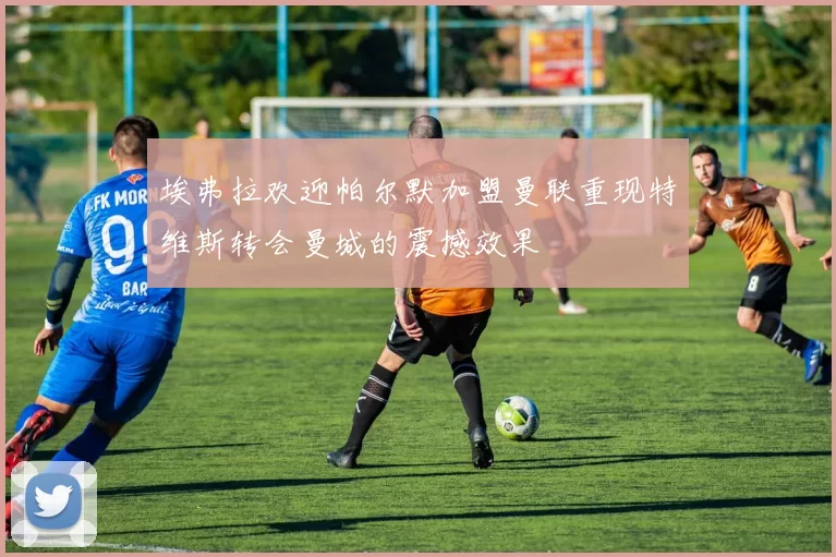 埃弗拉欢迎帕尔默加盟曼联重现特维斯转会曼城的震撼效果
