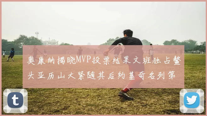 奥康纳揭晓MVP投票结果文班独占鳌头亚历山大紧随其后约基奇名列第三