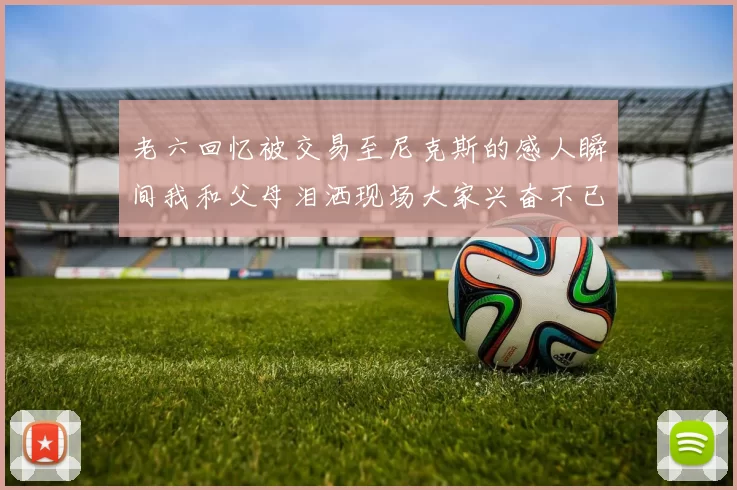 老六回忆被交易至尼克斯的感人瞬间我和父母泪洒现场大家兴奋不已