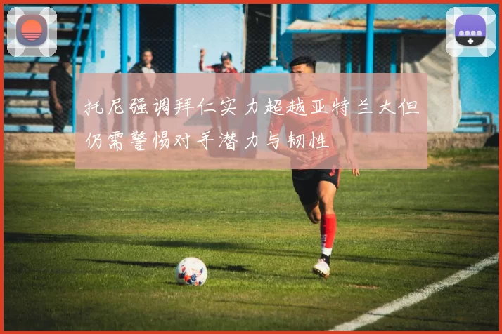 托尼强调拜仁实力超越亚特兰大但仍需警惕对手潜力与韧性