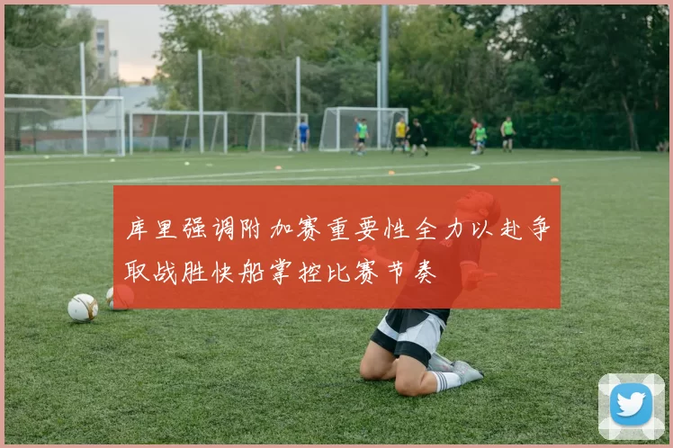 库里强调附加赛重要性全力以赴争取战胜快船掌控比赛节奏