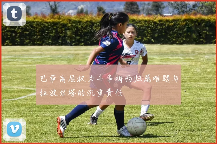 巴萨高层权力斗争梅西归属难题与拉波尔塔的沉重责任