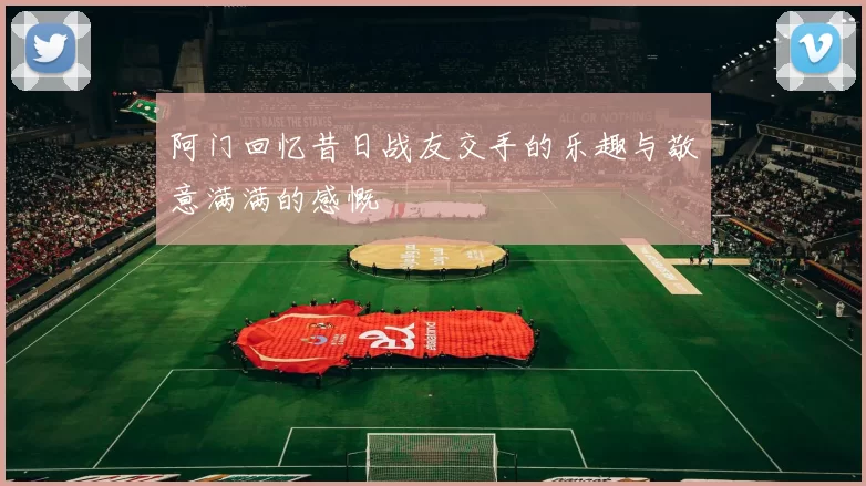 阿门回忆昔日战友交手的乐趣与敬意满满的感慨