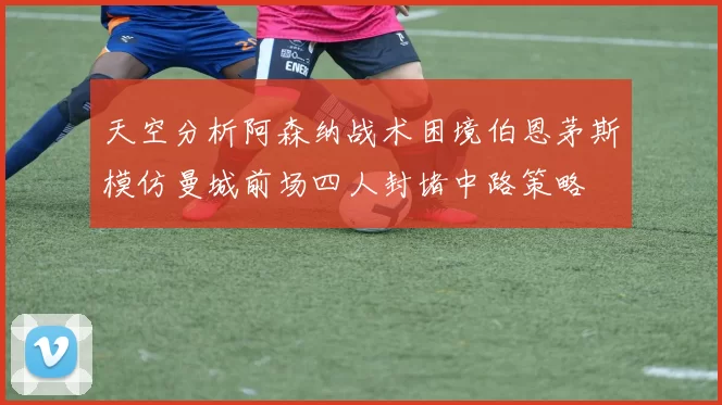 天空分析阿森纳战术困境伯恩茅斯模仿曼城前场四人封堵中路策略
