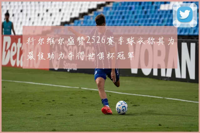 科尔维尔盛赞2526赛季球衣称其为最佳助力夺得世俱杯冠军